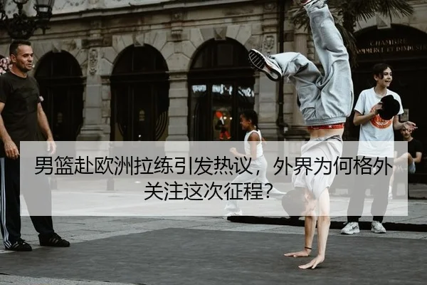 男篮赴欧洲拉练引发热议，外界为何格外关注这次征程？